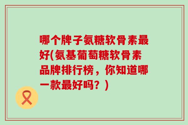 哪个牌子氨糖软骨素最好(氨基葡萄糖软骨素品牌排行榜，你知道哪一款最好吗？)