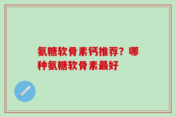 氨糖软骨素钙推荐？哪种氨糖软骨素最好