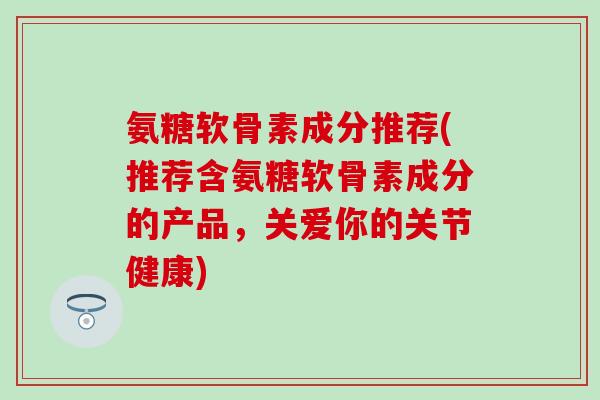 氨糖软骨素成分推荐(推荐含氨糖软骨素成分的产品，关爱你的关节健康)