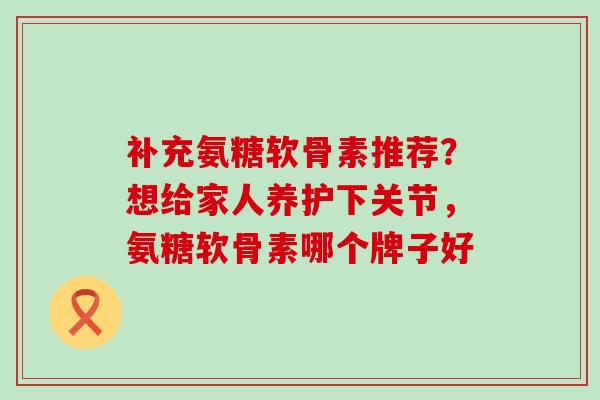 补充氨糖软骨素推荐？想给家人养护下关节，氨糖软骨素哪个牌子好