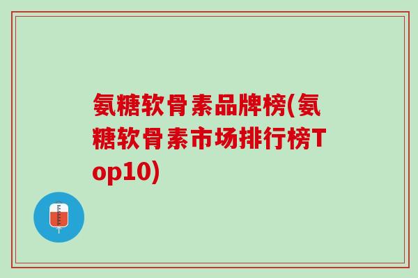 氨糖软骨素品牌榜(氨糖软骨素市场排行榜Top10)