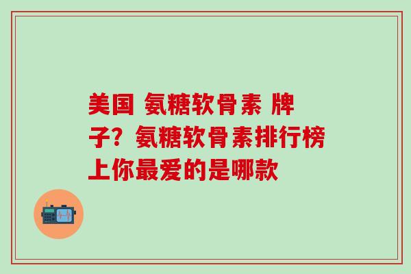 美国 氨糖软骨素 牌子？氨糖软骨素排行榜上你最爱的是哪款