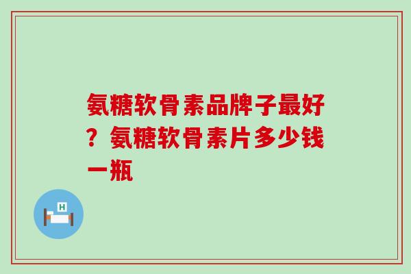 氨糖软骨素品牌子最好？氨糖软骨素片多少钱一瓶
