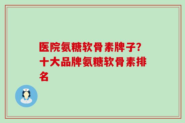 医院氨糖软骨素牌子？十大品牌氨糖软骨素排名