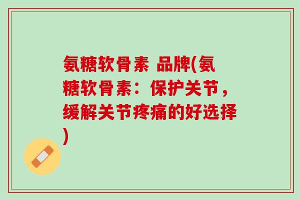 氨糖软骨素 品牌(氨糖软骨素：保护关节，缓解关节疼痛的好选择)
