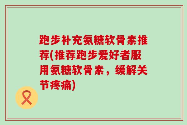 跑步补充氨糖软骨素推荐(推荐跑步爱好者服用氨糖软骨素，缓解关节疼痛)