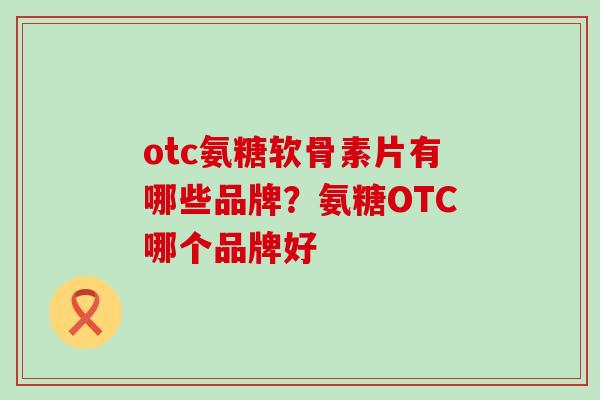 otc氨糖软骨素片有哪些品牌？氨糖OTC哪个品牌好