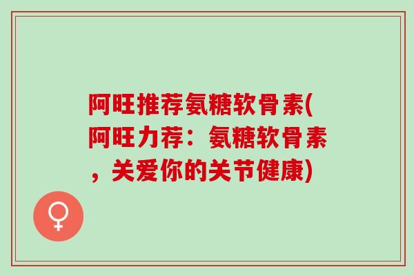 阿旺推荐氨糖软骨素(阿旺力荐：氨糖软骨素，关爱你的关节健康)