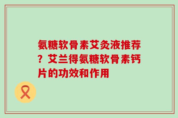 氨糖软骨素艾灸液推荐？艾兰得氨糖软骨素钙片的功效和作用