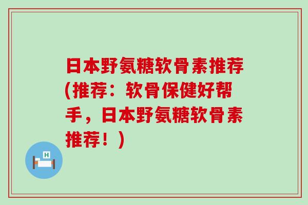 日本野氨糖软骨素推荐(推荐：软骨保健好帮手，日本野氨糖软骨素推荐！)