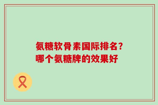 氨糖软骨素国际排名？哪个氨糖牌的效果好