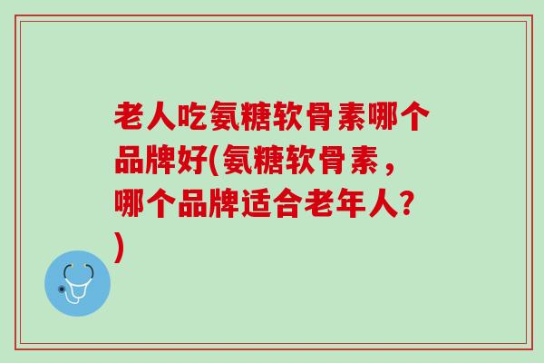 老人吃氨糖软骨素哪个品牌好(氨糖软骨素，哪个品牌适合老年人？)