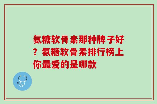 氨糖软骨素那种牌子好？氨糖软骨素排行榜上你最爱的是哪款