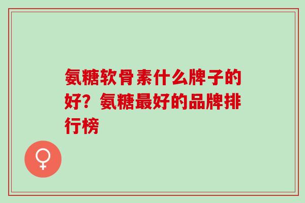 氨糖软骨素什么牌子的好？氨糖最好的品牌排行榜