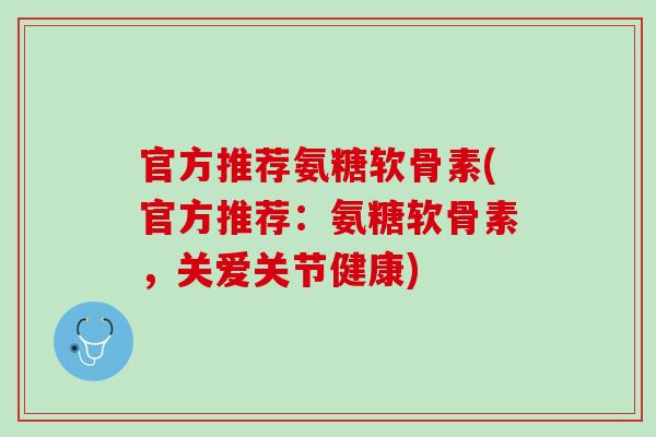 官方推荐氨糖软骨素(官方推荐：氨糖软骨素，关爱关节健康)