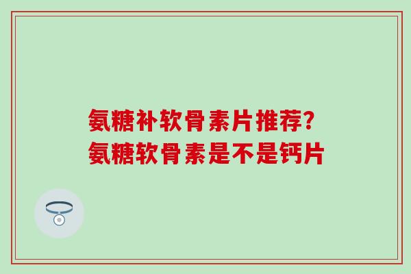 氨糖补软骨素片推荐？氨糖软骨素是不是钙片