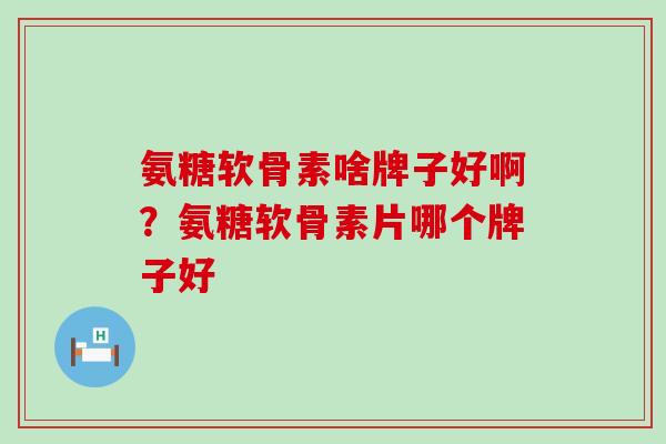 氨糖软骨素啥牌子好啊？氨糖软骨素片哪个牌子好