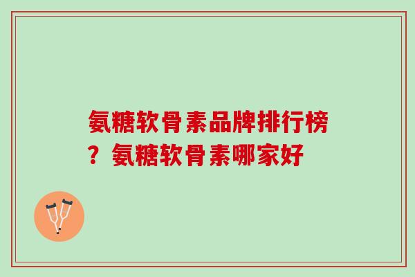 氨糖软骨素品牌排行榜？氨糖软骨素哪家好