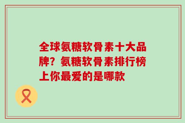 全球氨糖软骨素十大品牌？氨糖软骨素排行榜上你最爱的是哪款