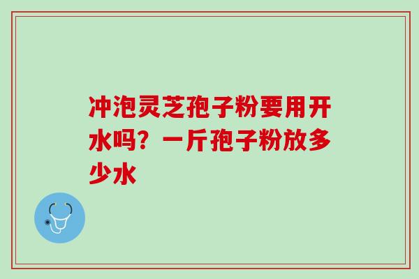 冲泡灵芝孢子粉要用开水吗？一斤孢子粉放多少水