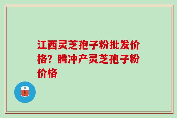 江西灵芝孢子粉批发价格？腾冲产灵芝孢子粉价格