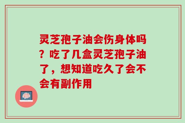 灵芝孢子油会伤身体吗？吃了几盒灵芝孢子油了，想知道吃久了会不会有副作用