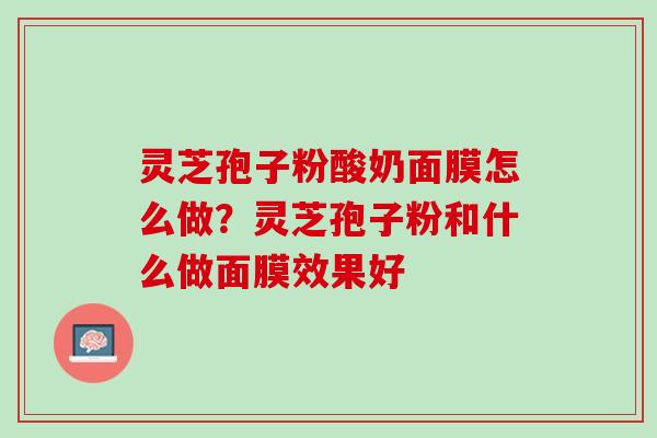 灵芝孢子粉酸奶面膜怎么做？灵芝孢子粉和什么做面膜效果好