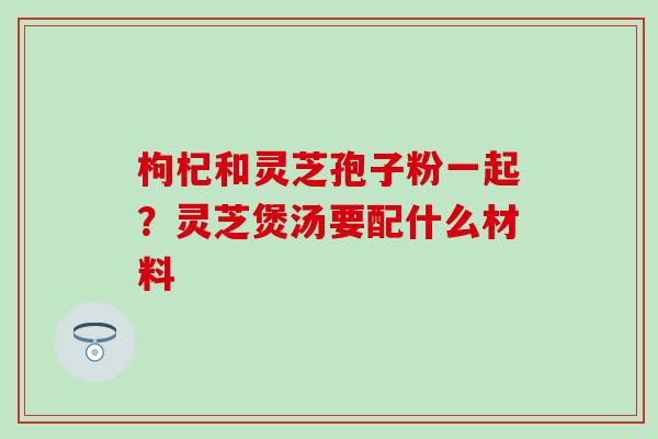 枸杞和灵芝孢子粉一起？灵芝煲汤要配什么材料