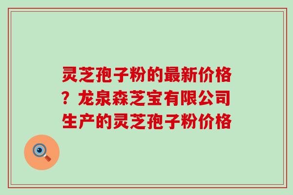 灵芝孢子粉的最新价格？龙泉森芝宝有限公司生产的灵芝孢子粉价格