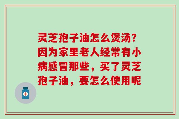 灵芝孢子油怎么煲汤？因为家里老人经常有小病感冒那些，买了灵芝孢子油，要怎么使用呢