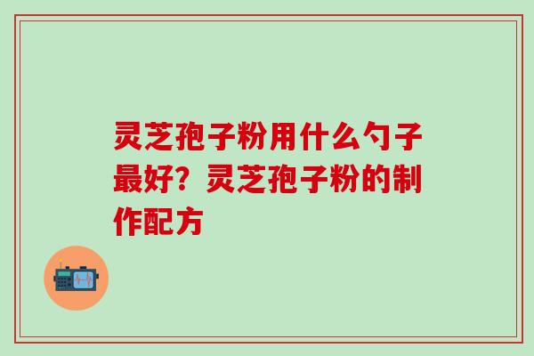灵芝孢子粉用什么勺子最好？灵芝孢子粉的制作配方