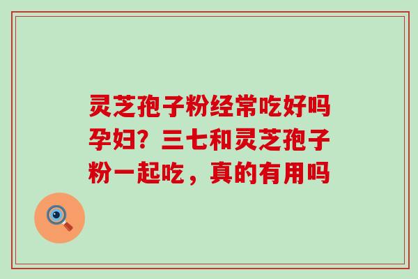 灵芝孢子粉经常吃好吗孕妇？三七和灵芝孢子粉一起吃，真的有用吗