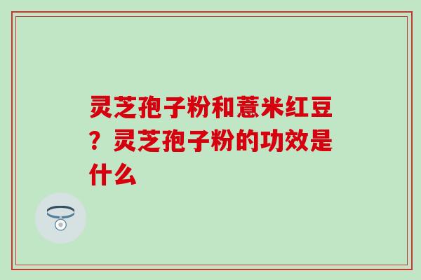 灵芝孢子粉和薏米红豆？灵芝孢子粉的功效是什么