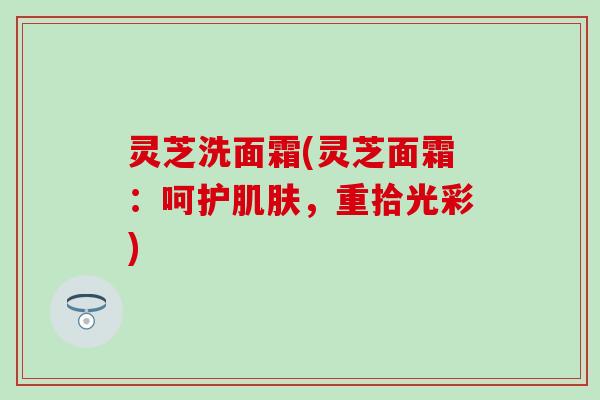 灵芝洗面霜(灵芝面霜：呵护肌肤，重拾光彩)
