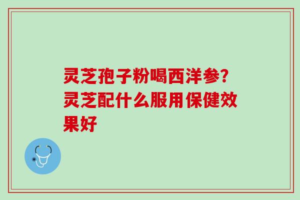 灵芝孢子粉喝西洋参？灵芝配什么服用保健效果好