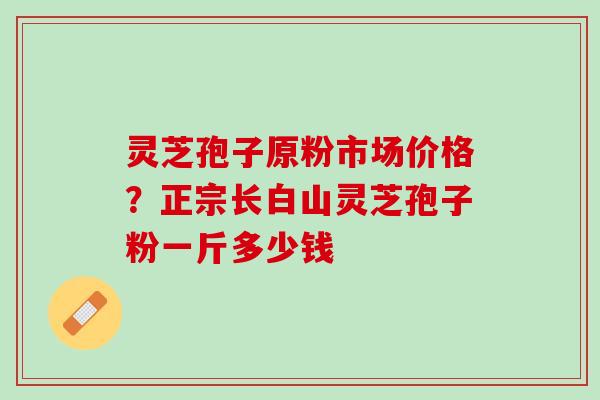 灵芝孢子原粉市场价格？正宗长白山灵芝孢子粉一斤多少钱