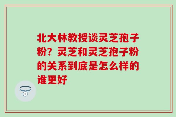 北大林教授谈灵芝孢子粉？灵芝和灵芝孢子粉的关系到底是怎么样的谁更好