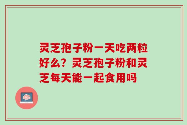灵芝孢子粉一天吃两粒好么？灵芝孢子粉和灵芝每天能一起食用吗