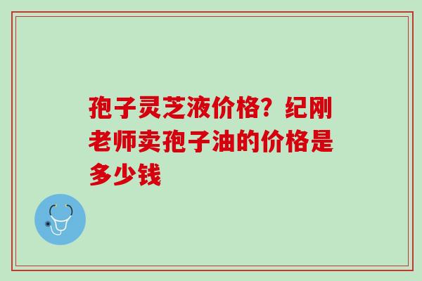 孢子灵芝液价格？纪刚老师卖孢子油的价格是多少钱