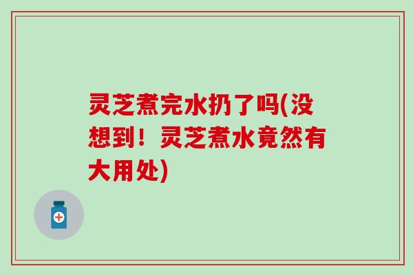 灵芝煮完水扔了吗(没想到！灵芝煮水竟然有大用处)