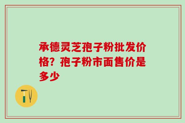 承德灵芝孢子粉批发价格？孢子粉市面售价是多少