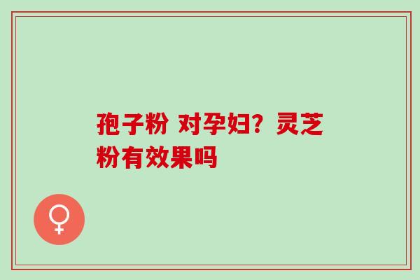 孢子粉 对孕妇？灵芝粉有效果吗