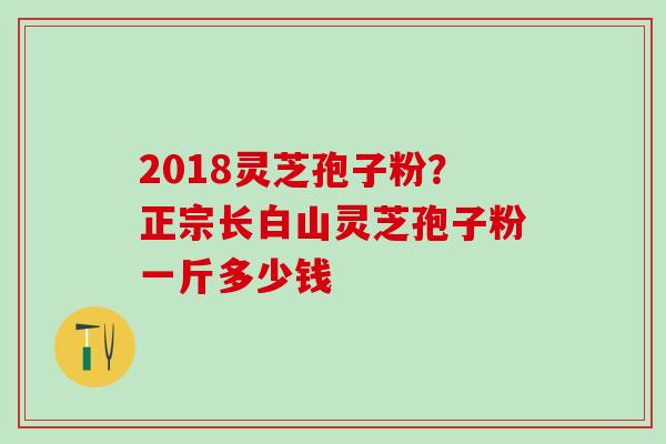2018灵芝孢子粉？正宗长白山灵芝孢子粉一斤多少钱