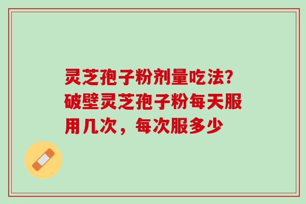 灵芝孢子粉剂量吃法？破壁灵芝孢子粉每天服用几次，每次服多少