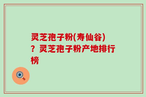 灵芝孢子粉(寿仙谷)？灵芝孢子粉产地排行榜