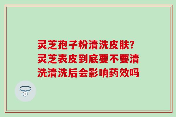 灵芝孢子粉清洗?灵芝表皮到底要不要清洗清洗后会影响吗 灵芝孢子粉清洗?灵芝表皮到底要不要清洗清洗后会影响吗