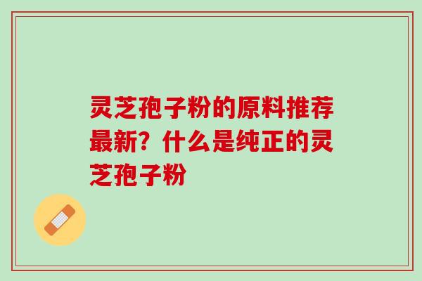 灵芝孢子粉的原料推荐最新？什么是纯正的灵芝孢子粉