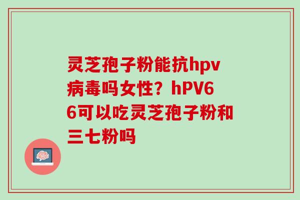 灵芝孢子粉能抗hpv病毒吗女性？hPV66可以吃灵芝孢子粉和三七粉吗