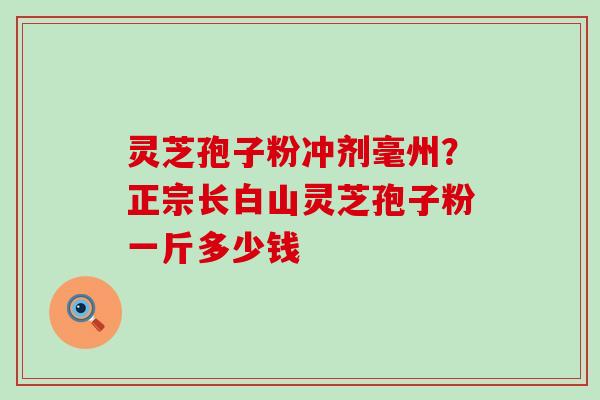 灵芝孢子粉冲剂毫州?正宗长白山灵芝孢子粉一斤多少钱 灵芝孢子粉冲剂毫州?正宗长白山灵芝孢子粉一斤多少钱