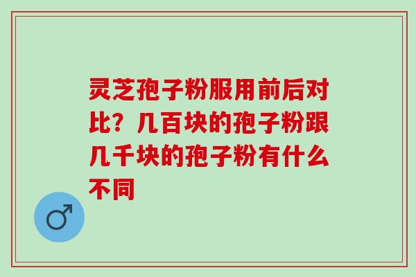灵芝孢子粉服用前后对比?几百块的孢子粉跟几千块的孢子粉有什么不同 灵芝孢子粉服用前后对比?几百块的孢子粉跟几千块的孢子粉有什么不同